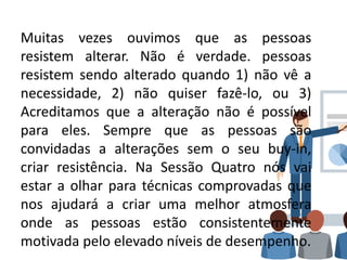 Muitas vezes ouvimos que as pessoas
resistem alterar. Não é verdade. pessoas
resistem sendo alterado quando 1) não vê a
necessidade, 2) não quiser fazê-lo, ou 3)
Acreditamos que a alteração não é possível
para eles. Sempre que as pessoas são
convidadas a alterações sem o seu buy-in,
criar resistência. Na Sessão Quatro nós vai
estar a olhar para técnicas comprovadas que
nos ajudará a criar uma melhor atmosfera
onde as pessoas estão consistentemente
motivada pelo elevado níveis de desempenho.
 