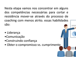 Nesta etapa vamos nos concentrar em alguns
dos competências necessárias para cortar e
resistência mover-se através do processo de
coaching com menos atrito. essas habilidades
são:
• Liderança
•Comunicação
•Construindo confiança
• Obter o compromisso vs. cumprimento
 