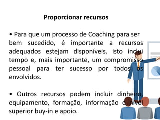Proporcionar recursos
• Para que um processo de Coaching para ser
bem sucedido, é importante a recursos
adequados estejam disponíveis. isto inclui
tempo e, mais importante, um compromisso
pessoal para ter sucesso por todos os
envolvidos.
• Outros recursos podem incluir dinheiro,
equipamento, formação, informação e nível
superior buy-in e apoio.
 