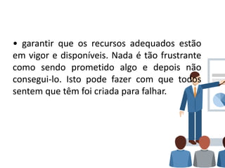 • garantir que os recursos adequados estão
em vigor e disponíveis. Nada é tão frustrante
como sendo prometido algo e depois não
consegui-lo. Isto pode fazer com que todos
sentem que têm foi criada para falhar.
 