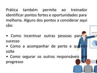 Prática também permite ao treinador
identificar pontos fortes e oportunidades para
melhoria. Alguns dos pontos a considerar aqui
são:
• Como incentivar outras pessoas para o
sucesso
• Como a acompanhar de perto e quando
solte
• Como segurar os outros responsáveis por
progresso
 
