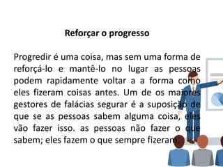Reforçar o progresso
Progredir é uma coisa, mas sem uma forma de
reforçá-lo e mantê-lo no lugar as pessoas
podem rapidamente voltar a a forma como
eles fizeram coisas antes. Um de os maiores
gestores de falácias segurar é a suposição de
que se as pessoas sabem alguma coisa, eles
vão fazer isso. as pessoas não fazer o que
sabem; eles fazem o que sempre fizeram.
 