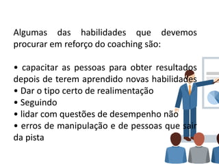 Algumas das habilidades que devemos
procurar em reforço do coaching são:
• capacitar as pessoas para obter resultados
depois de terem aprendido novas habilidades
• Dar o tipo certo de realimentação
• Seguindo
• lidar com questões de desempenho não
• erros de manipulação e de pessoas que sair
da pista
 