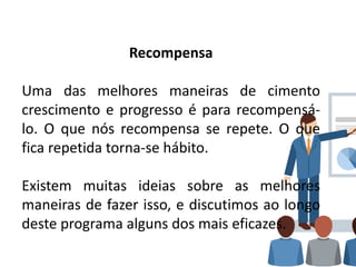 Recompensa
Uma das melhores maneiras de cimento
crescimento e progresso é para recompensá-
lo. O que nós recompensa se repete. O que
fica repetida torna-se hábito.
Existem muitas ideias sobre as melhores
maneiras de fazer isso, e discutimos ao longo
deste programa alguns dos mais eficazes.
 