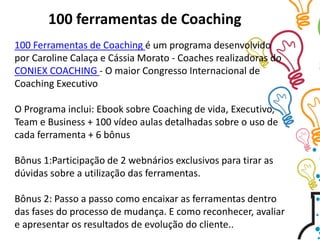 100 Ferramentas de Coaching é um programa desenvolvido
por Caroline Calaça e Cássia Morato - Coaches realizadoras do
CONIEX COACHING - O maior Congresso Internacional de
Coaching Executivo
O Programa inclui: Ebook sobre Coaching de vida, Executivo,
Team e Business + 100 vídeo aulas detalhadas sobre o uso de
cada ferramenta + 6 bônus
Bônus 1:Participação de 2 webnários exclusivos para tirar as
dúvidas sobre a utilização das ferramentas.
Bônus 2: Passo a passo como encaixar as ferramentas dentro
das fases do processo de mudança. E como reconhecer, avaliar
e apresentar os resultados de evolução do cliente..
100 ferramentas de Coaching
 