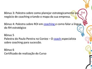 Bônus 3: Palestra sobre como planejar estrategicamente seu
negócio de coaching criando o mapa da sua empresa.
Bônus 4: Palestra sobre ROI em coaching e como falar a língua
do RH estratégico
Bônus 5
Palestra do Paulo Pereira no Coniex – O coach especialista
sobre coaching para sucessão.
Bônus 6
Certificado de realização do Curso
 