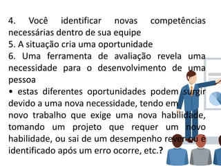 4. Você identificar novas competências
necessárias dentro de sua equipe
5. A situação cria uma oportunidade
6. Uma ferramenta de avaliação revela uma
necessidade para o desenvolvimento de uma
pessoa
• estas diferentes oportunidades podem surgir
devido a uma nova necessidade, tendo em
novo trabalho que exige uma nova habilidade,
tomando um projeto que requer um novo
habilidade, ou sai de um desempenho rever ou é
identificado após um erro ocorre, etc.?
 