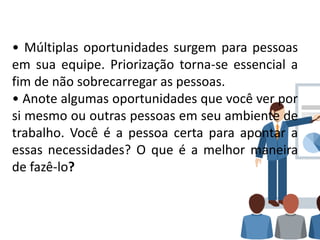 • Múltiplas oportunidades surgem para pessoas
em sua equipe. Priorização torna-se essencial a
fim de não sobrecarregar as pessoas.
• Anote algumas oportunidades que você ver por
si mesmo ou outras pessoas em seu ambiente de
trabalho. Você é a pessoa certa para apontar a
essas necessidades? O que é a melhor maneira
de fazê-lo?
 