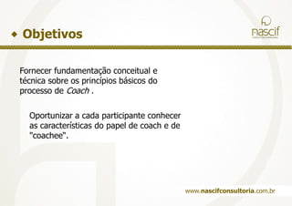 ObjetivosFornecer fundamentação conceitual etécnica sobre os princípios básicos doprocesso de Coach.Oportunizar a cada participante conheceras características do papel de coach e de"coachee“.www.nascifconsultoria.com.br