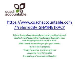 https://www.coachaccountable.com
/?referredBy=SHAYNETRACY
Follow through is what transforms great coaching into real
results. CoachAccountable structures and supports your
coaching programs to cause just that.
With CoachAccountable you give your clients:
Tools to track progress
Timely reminders to maintain focus
A running record of results
A repository of accumulated insights

 