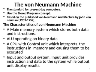 The von Neumann Machine
 The standard for present day computers.
 Use the Stored Program concept.
 Based on the published von Neumann Architecture by john von
neuman (1903-1957).
The Characteristics of von Neumann Machine
• A Main memory system which stores both data
and instructions.
• ALU operating on binary data
• A CPU with Control unit which interprets the
instructions in memory and causing them to be
executed
• Input and output system. Input unit provides
instruction and data to the system while output
unit display results.
10
 