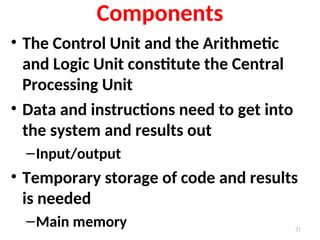Components
• The Control Unit and the Arithmetic
and Logic Unit constitute the Central
Processing Unit
• Data and instructions need to get into
the system and results out
–Input/output
• Temporary storage of code and results
is needed
–Main memory 21
 