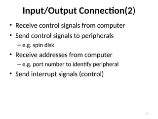 Input/Output Connection(2)
• Receive control signals from computer
• Send control signals to peripherals
– e.g. spin disk
• Receive addresses from computer
– e.g. port number to identify peripheral
• Send interrupt signals (control)
27
 