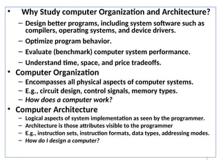 3
• Why Study computer Organization and Architecture?
– Design better programs, including system software such as
compilers, operating systems, and device drivers.
– Optimize program behavior.
– Evaluate (benchmark) computer system performance.
– Understand time, space, and price tradeoffs.
• Computer Organization
– Encompasses all physical aspects of computer systems.
– E.g., circuit design, control signals, memory types.
– How does a computer work?
• Computer Architecture
– Logical aspects of system implementation as seen by the programmer.
– Architecture is those attributes visible to the programmer
– E.g., instruction sets, instruction formats, data types, addressing modes.
– How do I design a computer?
 