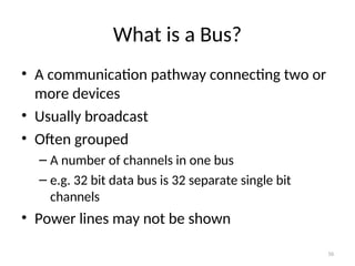 What is a Bus?
• A communication pathway connecting two or
more devices
• Usually broadcast
• Often grouped
– A number of channels in one bus
– e.g. 32 bit data bus is 32 separate single bit
channels
• Power lines may not be shown
30
 