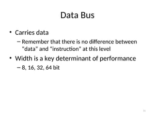 Data Bus
• Carries data
– Remember that there is no difference between
“data” and “instruction” at this level
• Width is a key determinant of performance
– 8, 16, 32, 64 bit
31
 