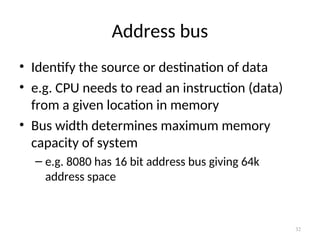 Address bus
• Identify the source or destination of data
• e.g. CPU needs to read an instruction (data)
from a given location in memory
• Bus width determines maximum memory
capacity of system
– e.g. 8080 has 16 bit address bus giving 64k
address space
32
 