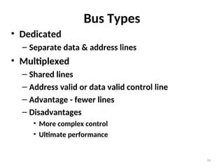 Bus Types
• Dedicated
– Separate data & address lines
• Multiplexed
– Shared lines
– Address valid or data valid control line
– Advantage - fewer lines
– Disadvantages
• More complex control
• Ultimate performance
39
 