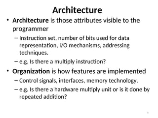 Architecture
• Architecture is those attributes visible to the
programmer
– Instruction set, number of bits used for data
representation, I/O mechanisms, addressing
techniques.
– e.g. Is there a multiply instruction?
• Organization is how features are implemented
– Control signals, interfaces, memory technology.
– e.g. Is there a hardware multiply unit or is it done by
repeated addition?
8
 