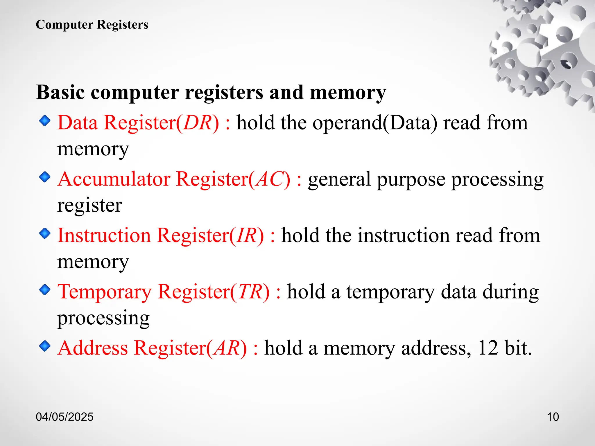 04/05/2025 10
Computer Registers
Basic computer registers and memory
Data Register(DR) : hold the operand(Data) read from
memory
Accumulator Register(AC) : general purpose processing
register
Instruction Register(IR) : hold the instruction read from
memory
Temporary Register(TR) : hold a temporary data during
processing
Address Register(AR) : hold a memory address, 12 bit.
 