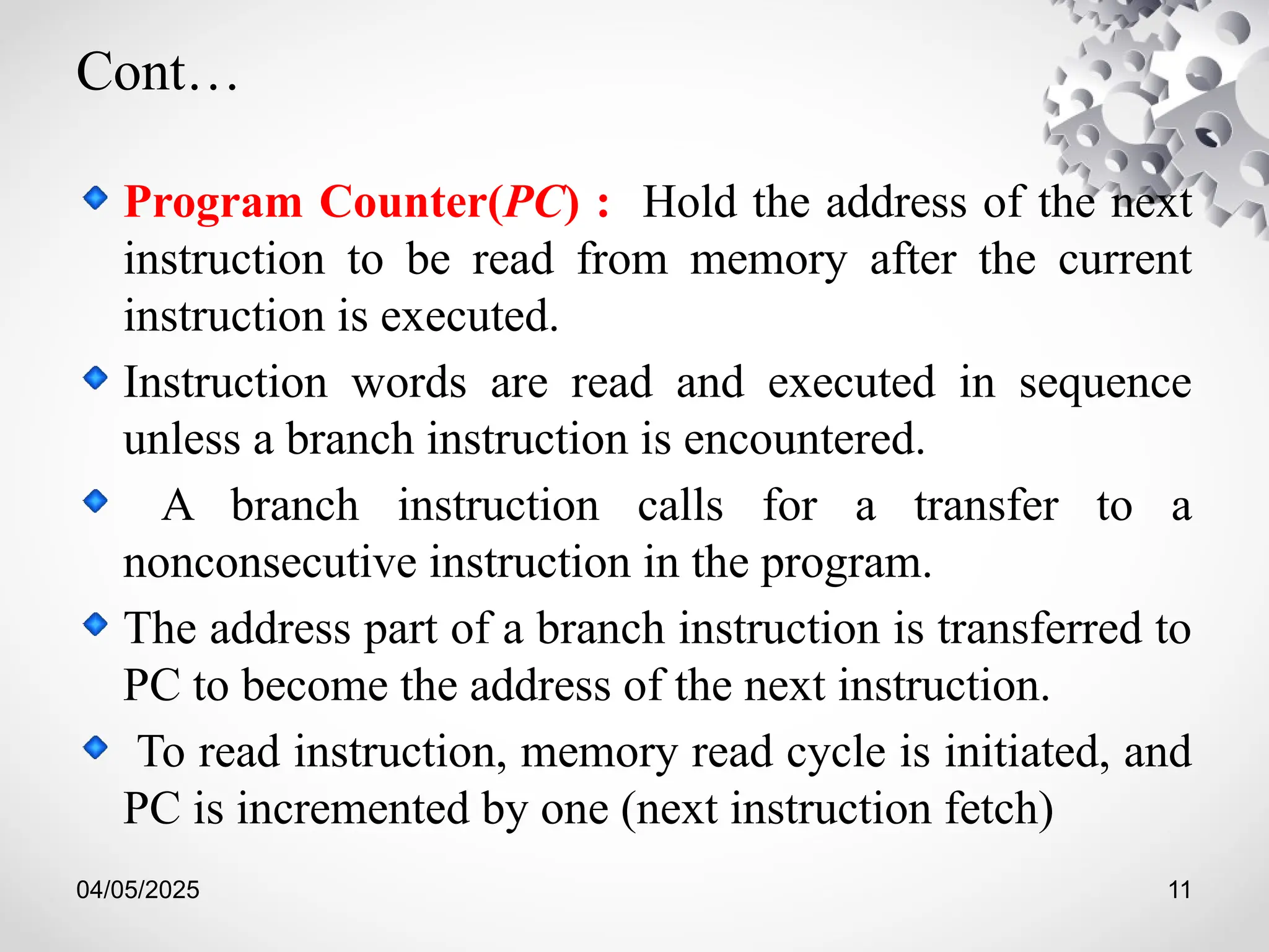 04/05/2025 11
Cont…
Program Counter(PC) : Hold the address of the next
instruction to be read from memory after the current
instruction is executed.
Instruction words are read and executed in sequence
unless a branch instruction is encountered.
A branch instruction calls for a transfer to a
nonconsecutive instruction in the program.
The address part of a branch instruction is transferred to
PC to become the address of the next instruction.
To read instruction, memory read cycle is initiated, and
PC is incremented by one (next instruction fetch)
 