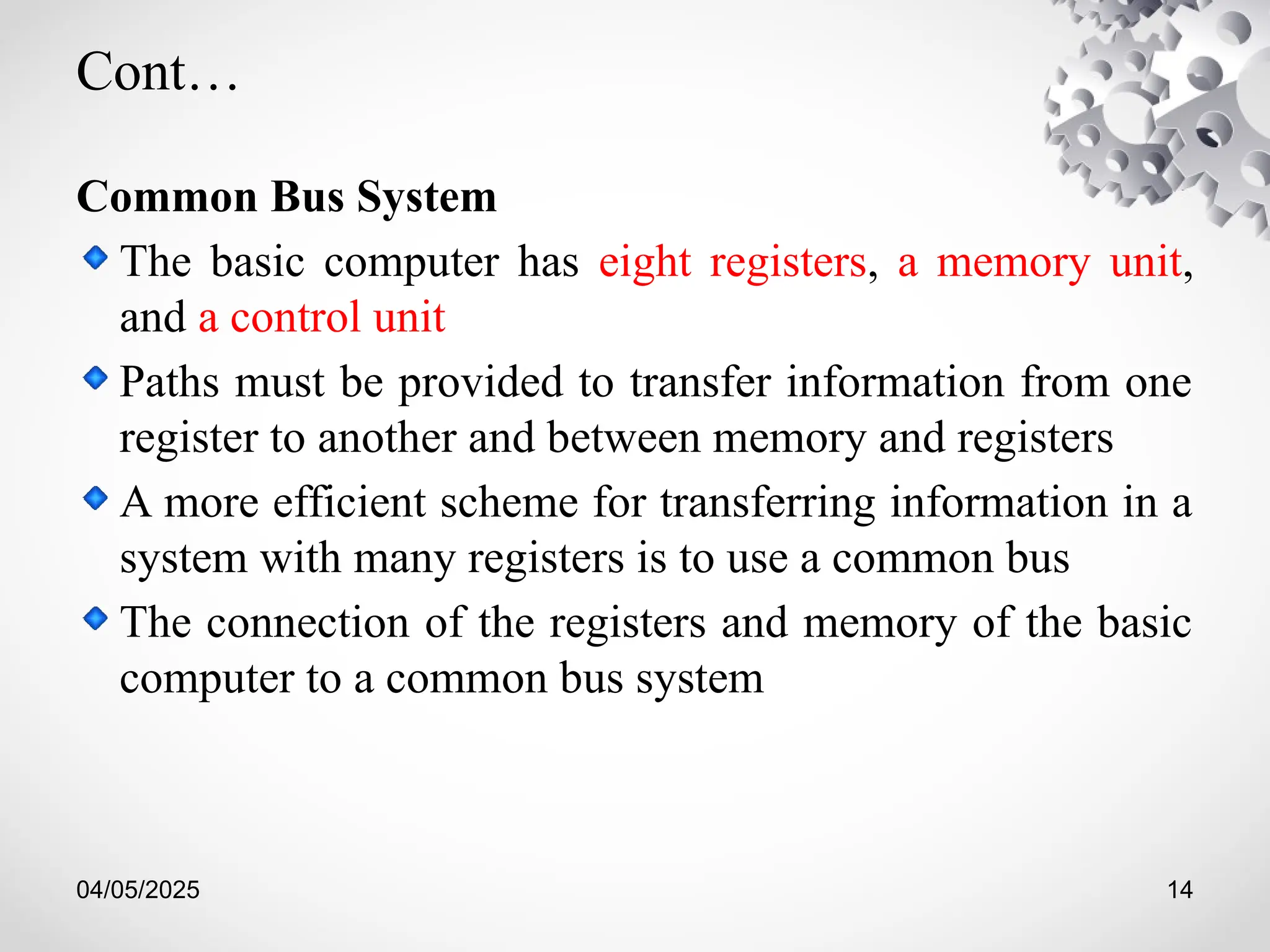 04/05/2025 14
Cont…
Common Bus System
The basic computer has eight registers, a memory unit,
and a control unit
Paths must be provided to transfer information from one
register to another and between memory and registers
A more efficient scheme for transferring information in a
system with many registers is to use a common bus
The connection of the registers and memory of the basic
computer to a common bus system
 