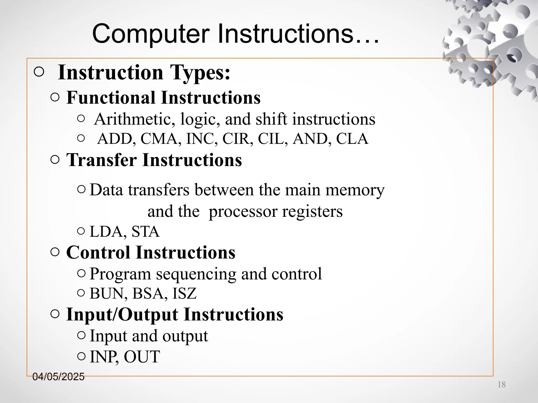 04/05/2025
Computer Instructions…
o Instruction Types:
o Functional Instructions
o Arithmetic, logic, and shift instructions
o ADD, CMA, INC, CIR, CIL, AND, CLA
o Transfer Instructions
oData transfers between the main memory
and the processor registers
o LDA, STA
o Control Instructions
oProgram sequencing and control
o BUN, BSA, ISZ
o Input/Output Instructions
oInput and output
oINP, OUT
18
 