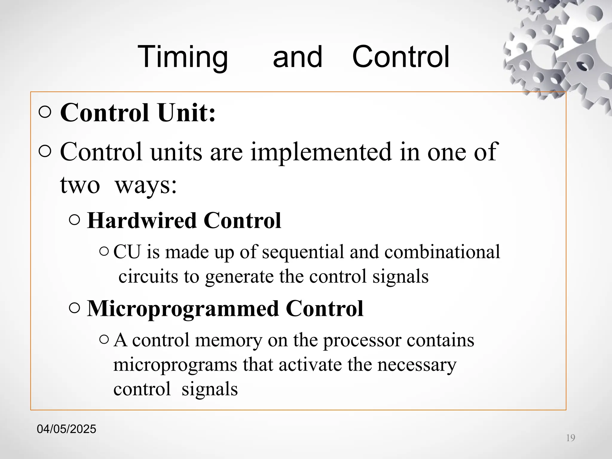 04/05/2025
Timing and Control
o Control Unit:
o Control units are implemented in one of
two ways:
o Hardwired Control
oCU is made up of sequential and combinational
circuits to generate the control signals
o Microprogrammed Control
oA control memory on the processor contains
microprograms that activate the necessary
control signals
19
 