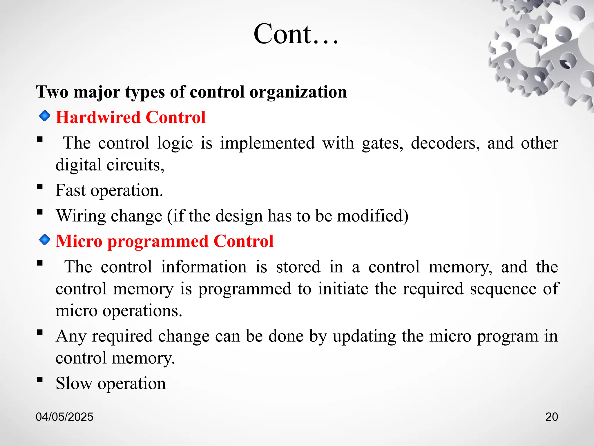 04/05/2025 20
Cont…
Two major types of control organization
Hardwired Control
 The control logic is implemented with gates, decoders, and other
digital circuits,
 Fast operation.
 Wiring change (if the design has to be modified)
Micro programmed Control
 The control information is stored in a control memory, and the
control memory is programmed to initiate the required sequence of
micro operations.
 Any required change can be done by updating the micro program in
control memory.
 Slow operation
 