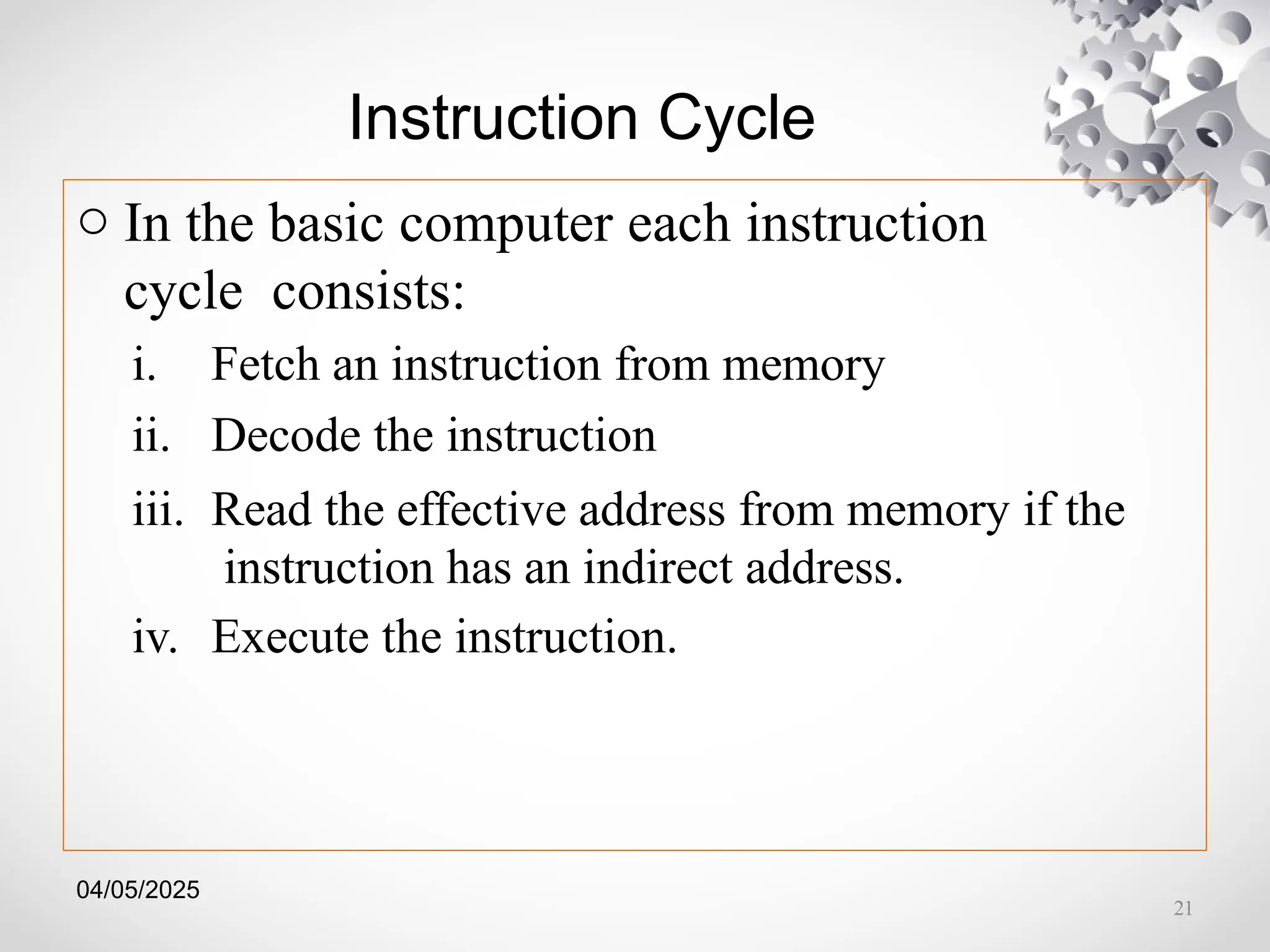 04/05/2025
Instruction Cycle
o In the basic computer each instruction
cycle consists:
i. Fetch an instruction from memory
ii. Decode the instruction
iii. Read the effective address from memory if the
instruction has an indirect address.
iv. Execute the instruction.
21
 