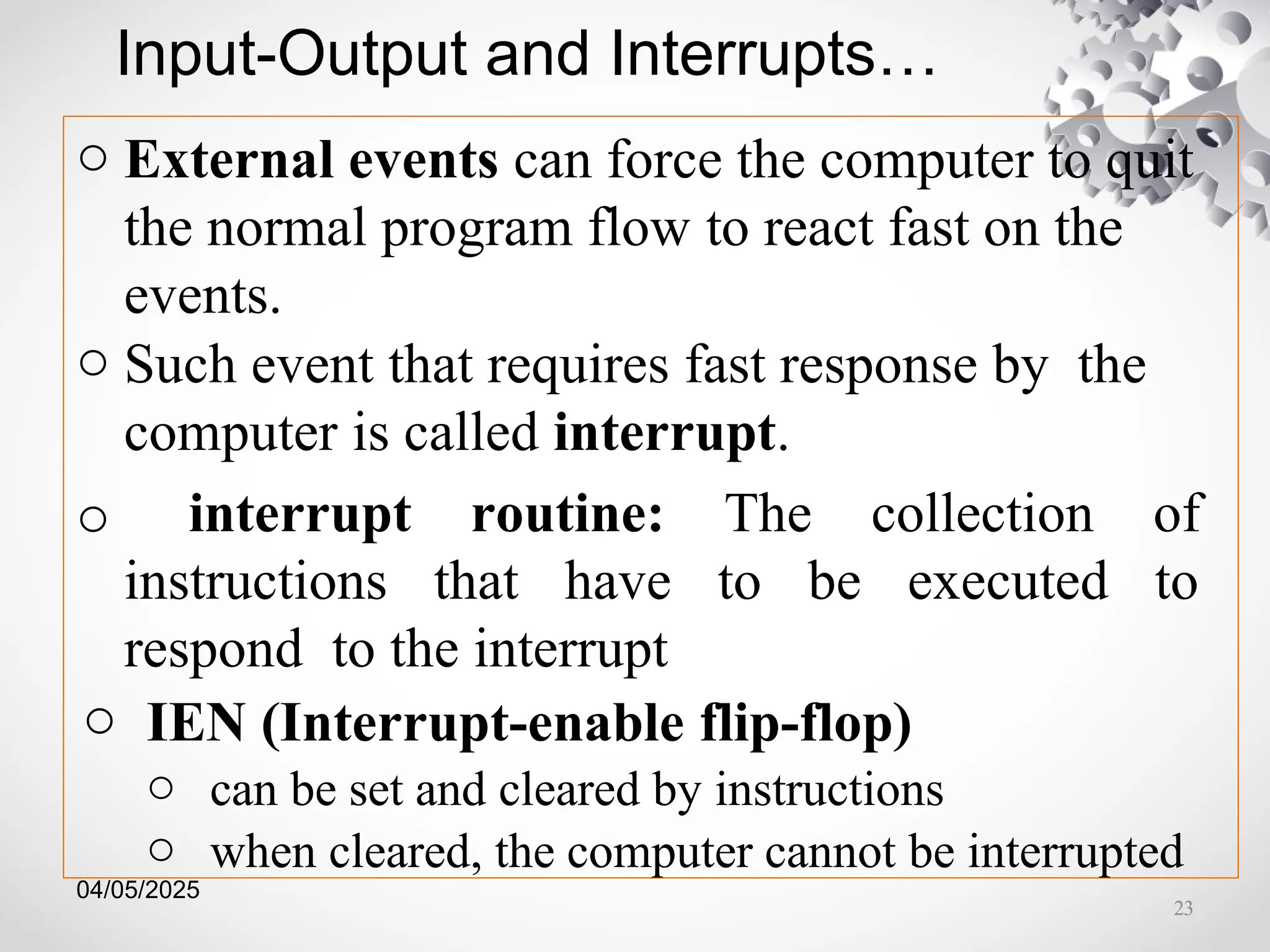 04/05/2025
Input-Output and Interrupts…
o External events can force the computer to quit
the normal program flow to react fast on the
events.
o Such event that requires fast response by the
computer is called interrupt.
o interrupt routine: The collection of
instructions that have to be executed to
respond to the interrupt
o IEN (Interrupt-enable flip-flop)
o can be set and cleared by instructions
o when cleared, the computer cannot be interrupted
23
 