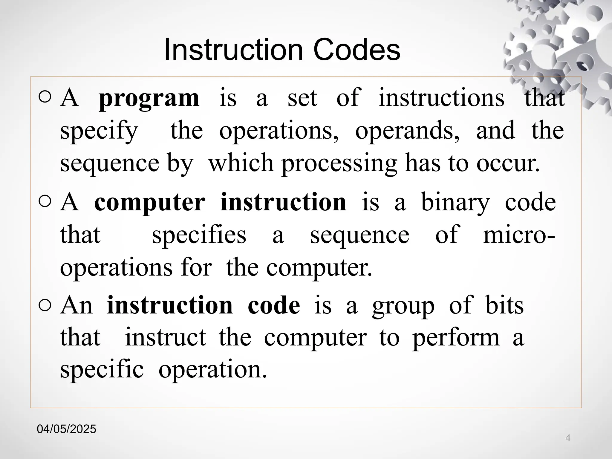 04/05/2025
Instruction Codes
o A program is a set of instructions that
specify the operations, operands, and the
sequence by which processing has to occur.
o A computer instruction is a binary code
that specifies a sequence of micro-
operations for the computer.
o An instruction code is a group of bits
that instruct the computer to perform a
specific operation.
4
 