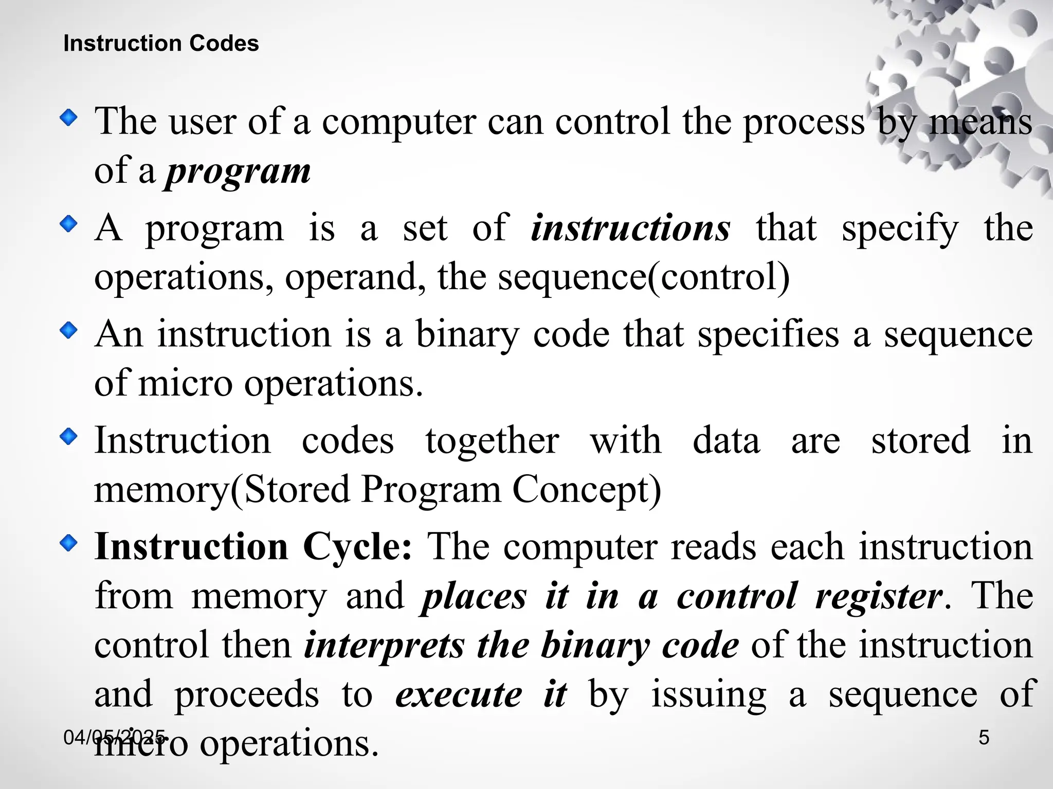 04/05/2025 5
Instruction Codes
The user of a computer can control the process by means
of a program
A program is a set of instructions that specify the
operations, operand, the sequence(control)
An instruction is a binary code that specifies a sequence
of micro operations.
Instruction codes together with data are stored in
memory(Stored Program Concept)
Instruction Cycle: The computer reads each instruction
from memory and places it in a control register. The
control then interprets the binary code of the instruction
and proceeds to execute it by issuing a sequence of
micro operations.
 