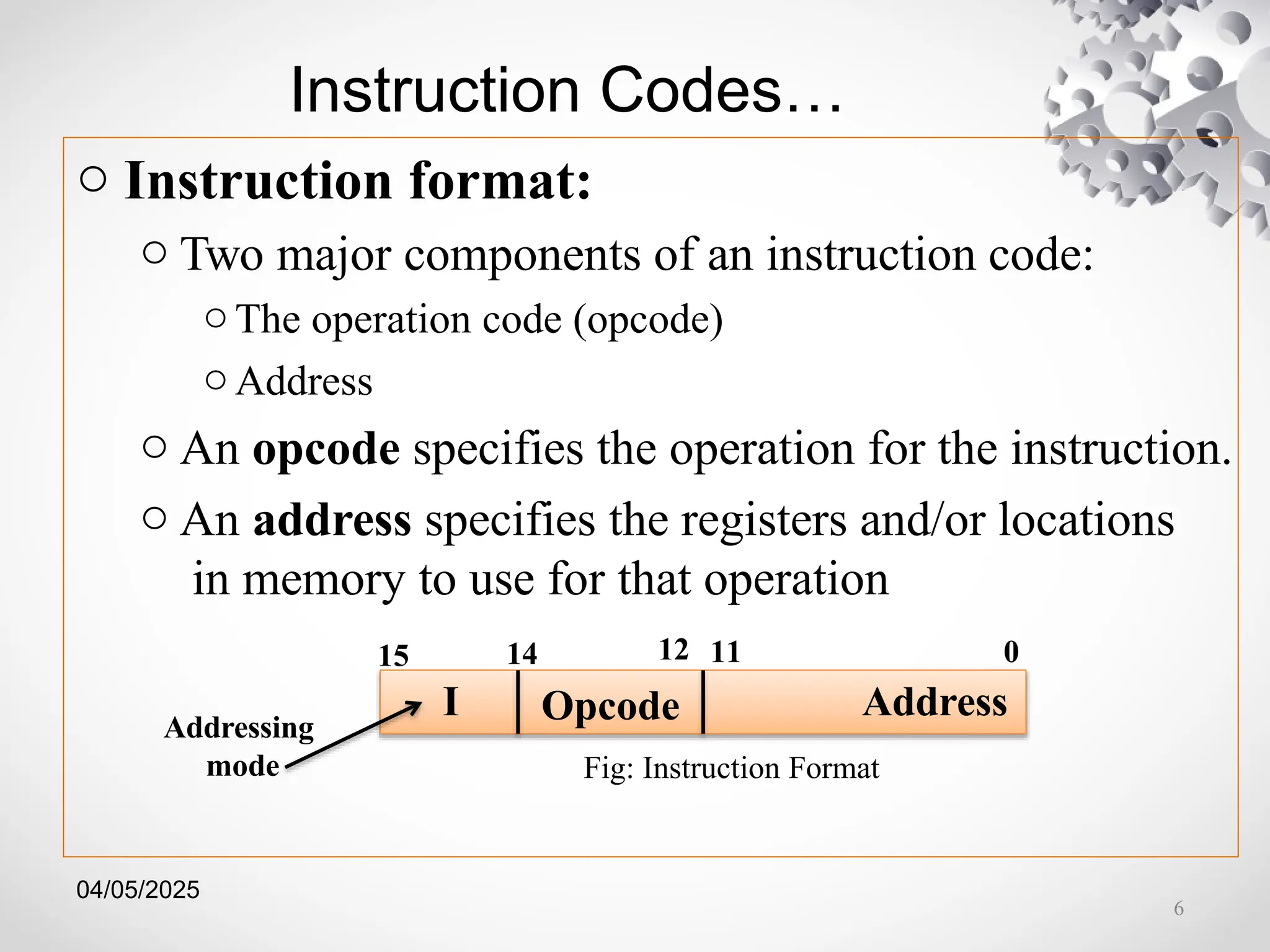 04/05/2025
Instruction Codes…
o Instruction format:
o Two major components of an instruction code:
o The operation code (opcode)
o Address
o An opcode specifies the operation for the instruction.
o An address specifies the registers and/or locations
in memory to use for that operation
Opcode
Fig: Instruction Format
11 0
15 14
I Address
12
Addressing
mode
6
 