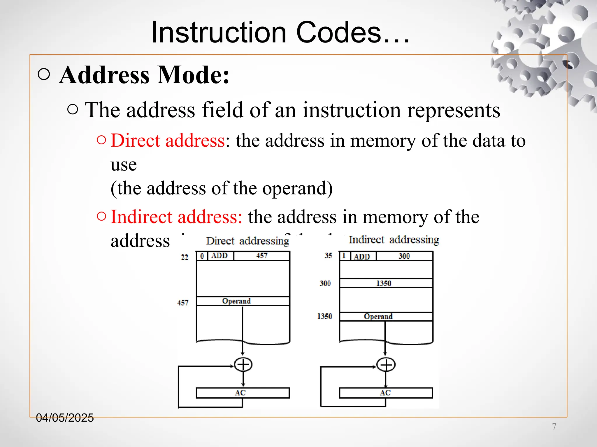 04/05/2025
Instruction Codes…
o Address Mode:
o The address field of an instruction represents
o Direct address: the address in memory of the data to
use
(the address of the operand)
oIndirect address: the address in memory of the
address in memory of the data to use
7
 