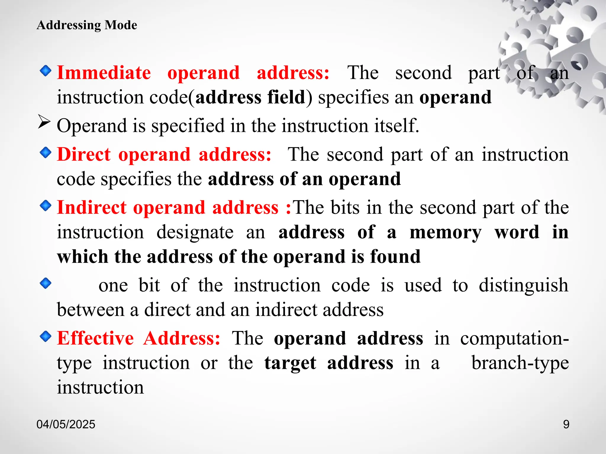 04/05/2025 9
Addressing Mode
Immediate operand address: The second part of an
instruction code(address field) specifies an operand
 Operand is specified in the instruction itself.
Direct operand address: The second part of an instruction
code specifies the address of an operand
Indirect operand address :The bits in the second part of the
instruction designate an address of a memory word in
which the address of the operand is found
one bit of the instruction code is used to distinguish
between a direct and an indirect address
Effective Address: The operand address in computation-
type instruction or the target address in a branch-type
instruction
 