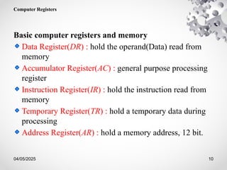 04/05/2025 10
Computer Registers
Basic computer registers and memory
Data Register(DR) : hold the operand(Data) read from
memory
Accumulator Register(AC) : general purpose processing
register
Instruction Register(IR) : hold the instruction read from
memory
Temporary Register(TR) : hold a temporary data during
processing
Address Register(AR) : hold a memory address, 12 bit.
 