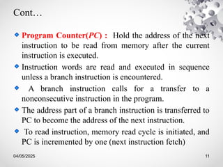 04/05/2025 11
Cont…
Program Counter(PC) : Hold the address of the next
instruction to be read from memory after the current
instruction is executed.
Instruction words are read and executed in sequence
unless a branch instruction is encountered.
A branch instruction calls for a transfer to a
nonconsecutive instruction in the program.
The address part of a branch instruction is transferred to
PC to become the address of the next instruction.
To read instruction, memory read cycle is initiated, and
PC is incremented by one (next instruction fetch)
 