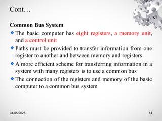 04/05/2025 14
Cont…
Common Bus System
The basic computer has eight registers, a memory unit,
and a control unit
Paths must be provided to transfer information from one
register to another and between memory and registers
A more efficient scheme for transferring information in a
system with many registers is to use a common bus
The connection of the registers and memory of the basic
computer to a common bus system
 