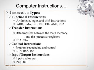 04/05/2025
Computer Instructions…
o Instruction Types:
o Functional Instructions
o Arithmetic, logic, and shift instructions
o ADD, CMA, INC, CIR, CIL, AND, CLA
o Transfer Instructions
oData transfers between the main memory
and the processor registers
o LDA, STA
o Control Instructions
oProgram sequencing and control
o BUN, BSA, ISZ
o Input/Output Instructions
oInput and output
oINP, OUT
18
 