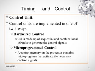 04/05/2025
Timing and Control
o Control Unit:
o Control units are implemented in one of
two ways:
o Hardwired Control
oCU is made up of sequential and combinational
circuits to generate the control signals
o Microprogrammed Control
oA control memory on the processor contains
microprograms that activate the necessary
control signals
19
 