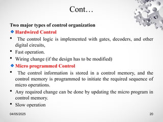 04/05/2025 20
Cont…
Two major types of control organization
Hardwired Control
 The control logic is implemented with gates, decoders, and other
digital circuits,
 Fast operation.
 Wiring change (if the design has to be modified)
Micro programmed Control
 The control information is stored in a control memory, and the
control memory is programmed to initiate the required sequence of
micro operations.
 Any required change can be done by updating the micro program in
control memory.
 Slow operation
 