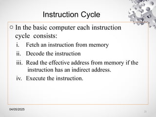 04/05/2025
Instruction Cycle
o In the basic computer each instruction
cycle consists:
i. Fetch an instruction from memory
ii. Decode the instruction
iii. Read the effective address from memory if the
instruction has an indirect address.
iv. Execute the instruction.
21
 