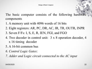 04/05/2025 22
Design of Basic Computer
The basic computer consists of the following hardware
components
1. A memory unit with 4096 words of 16 bits
2. Eight registers: AR, PC, DR, AC, IR, TR, OUTR, INPR
3. Seven F/Fs: I, S, E, R, IEN, FGI, and FGO
4. Two decoder in control unit: 3 x 8 operation decoder, 4
x 16 timing decoder
5. A 16-bit common bus
6. Control Logic Gates:
7. Adder and Logic circuit connected to the AC input
 