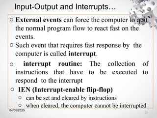 04/05/2025
Input-Output and Interrupts…
o External events can force the computer to quit
the normal program flow to react fast on the
events.
o Such event that requires fast response by the
computer is called interrupt.
o interrupt routine: The collection of
instructions that have to be executed to
respond to the interrupt
o IEN (Interrupt-enable flip-flop)
o can be set and cleared by instructions
o when cleared, the computer cannot be interrupted
23
 