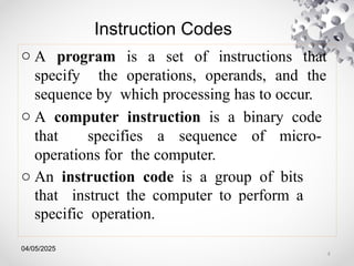 04/05/2025
Instruction Codes
o A program is a set of instructions that
specify the operations, operands, and the
sequence by which processing has to occur.
o A computer instruction is a binary code
that specifies a sequence of micro-
operations for the computer.
o An instruction code is a group of bits
that instruct the computer to perform a
specific operation.
4
 
