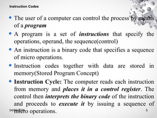 04/05/2025 5
Instruction Codes
The user of a computer can control the process by means
of a program
A program is a set of instructions that specify the
operations, operand, the sequence(control)
An instruction is a binary code that specifies a sequence
of micro operations.
Instruction codes together with data are stored in
memory(Stored Program Concept)
Instruction Cycle: The computer reads each instruction
from memory and places it in a control register. The
control then interprets the binary code of the instruction
and proceeds to execute it by issuing a sequence of
micro operations.
 
