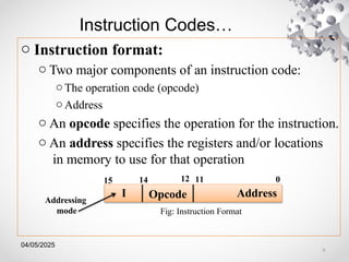 04/05/2025
Instruction Codes…
o Instruction format:
o Two major components of an instruction code:
o The operation code (opcode)
o Address
o An opcode specifies the operation for the instruction.
o An address specifies the registers and/or locations
in memory to use for that operation
Opcode
Fig: Instruction Format
11 0
15 14
I Address
12
Addressing
mode
6
 