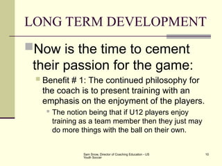 Sam Snow, Director of Coaching Education - US
Youth Soccer
10
LONG TERM DEVELOPMENT
Now is the time to cement
their passion for the game:
 Benefit # 1: The continued philosophy for
the coach is to present training with an
emphasis on the enjoyment of the players.
 The notion being that if U12 players enjoy
training as a team member then they just may
do more things with the ball on their own.
 