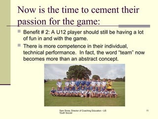 Sam Snow, Director of Coaching Education - US
Youth Soccer
11
Now is the time to cement their
passion for the game:
 Benefit # 2: A U12 player should still be having a lot
of fun in and with the game.
 There is more competence in their individual,
technical performance. In fact, the word “team” now
becomes more than an abstract concept.
 
